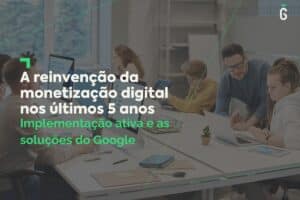 A reinvenção da monetização digital nos últimos 5 anos: Implementação ativa e as soluções do Google