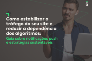 Notificações Push: Como estabilizar o tráfego do seu site e reduzir a dependência dos algoritmos